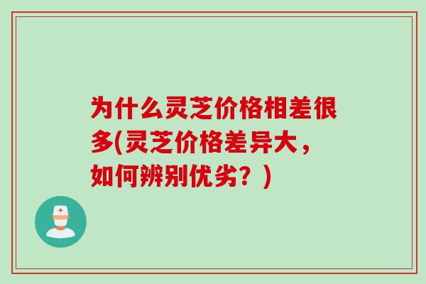 为什么灵芝价格相差很多(灵芝价格差异大，如何辨别优劣？)