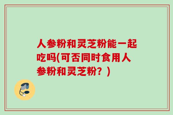 人参粉和灵芝粉能一起吃吗(可否同时食用人参粉和灵芝粉？)