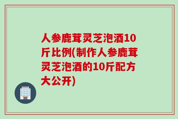 人参鹿茸灵芝泡酒10斤比例(制作人参鹿茸灵芝泡酒的10斤配方大公开) 人参鹿茸灵芝泡酒10斤比例(制作人参鹿茸灵芝泡酒的10斤配方大公开)
