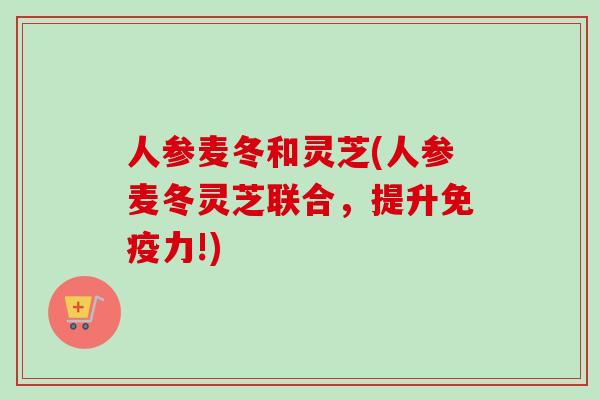 人参麦冬和灵芝(人参麦冬灵芝联合，提升免疫力!)