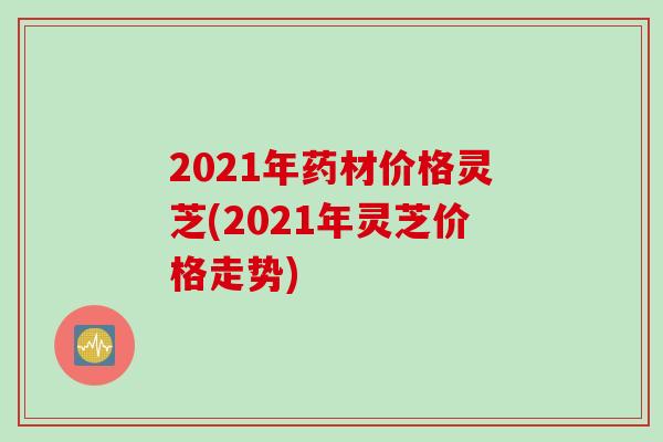 2021年药材价格灵芝(2021年灵芝价格走势)