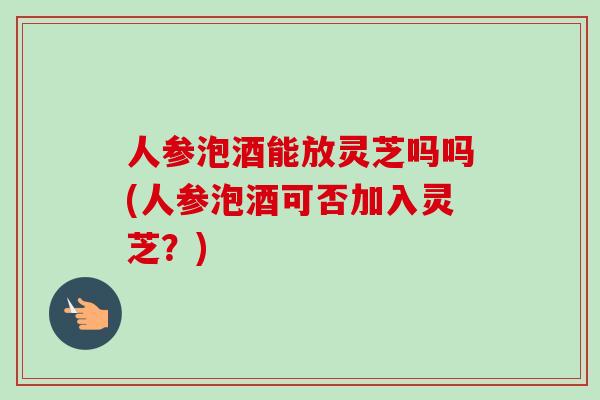 人参泡酒能放灵芝吗吗(人参泡酒可否加入灵芝？)