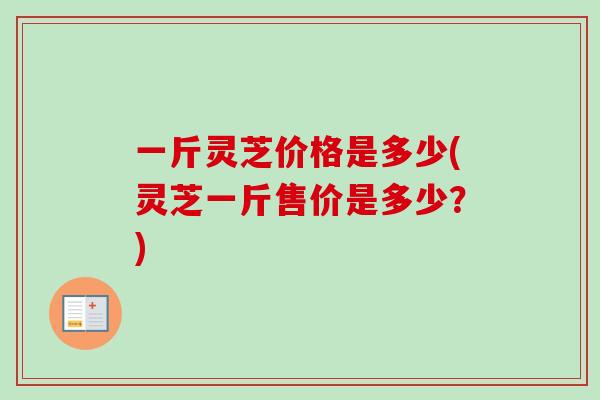 一斤灵芝价格是多少(灵芝一斤售价是多少？)