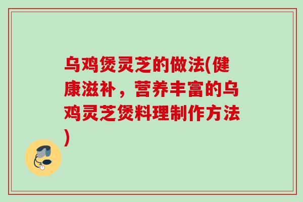 乌鸡煲灵芝的做法(健康滋补，营养丰富的乌鸡灵芝煲料理制作方法)