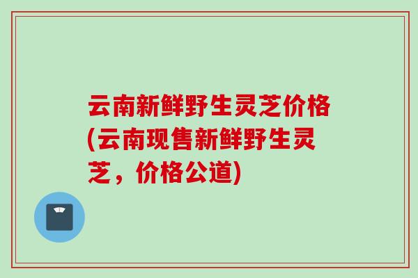 云南新鲜野生灵芝价格(云南现售新鲜野生灵芝，价格公道)