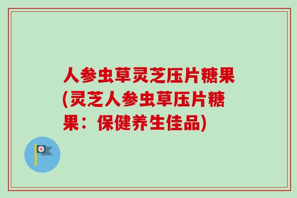 人参虫草灵芝压片糖果(灵芝人参虫草压片糖果：保健养生佳品)