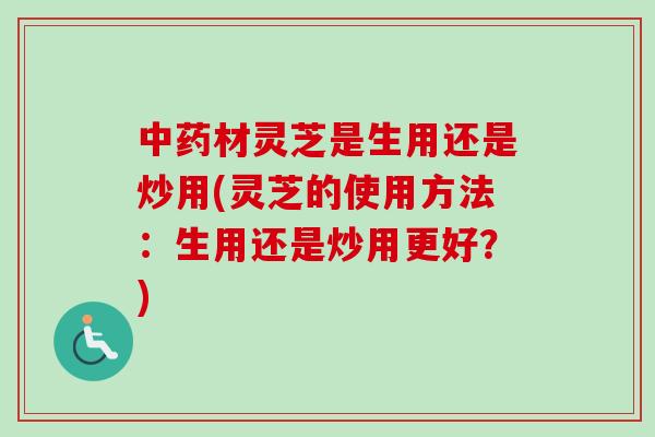 中药材灵芝是生用还是炒用(灵芝的使用方法：生用还是炒用更好？)