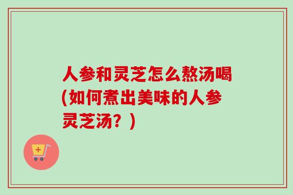 人参和灵芝怎么熬汤喝(如何煮出美味的人参灵芝汤？)