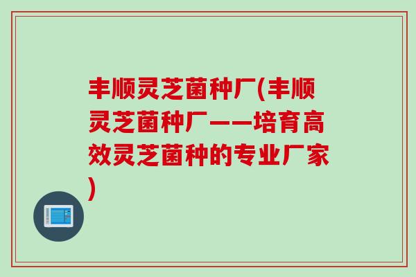 丰顺灵芝菌种厂(丰顺灵芝菌种厂——培育高效灵芝菌种的专业厂家)