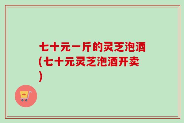 七十元一斤的灵芝泡酒(七十元灵芝泡酒开卖)