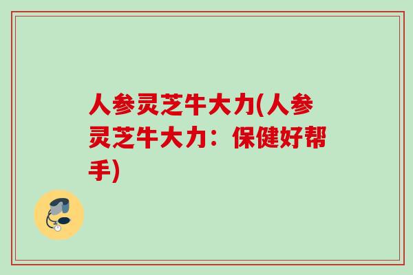 人参灵芝牛大力(人参灵芝牛大力：保健好帮手)