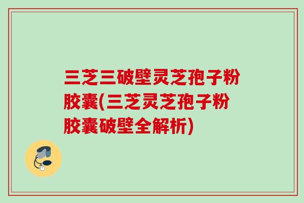 三芝三破壁灵芝孢子粉胶囊(三芝灵芝孢子粉胶囊破壁全解析)