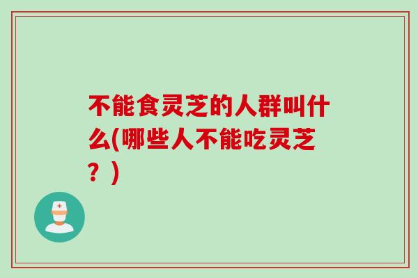 不能食灵芝的人群叫什么(哪些人不能吃灵芝？)