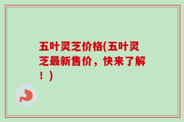 五叶灵芝价格(五叶灵芝最新售价，快来了解！)