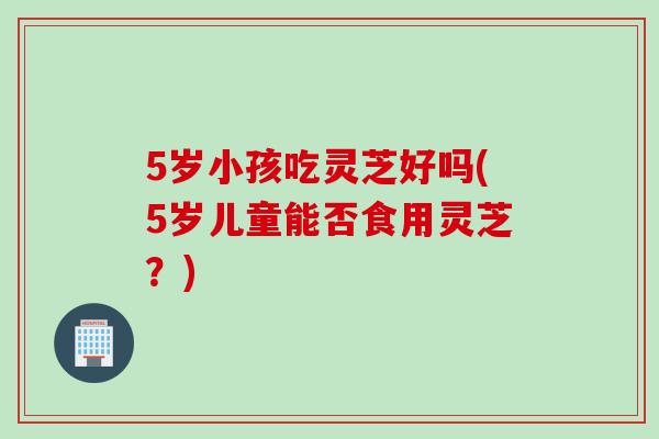 5岁小孩吃灵芝好吗(5岁儿童能否食用灵芝？)