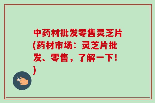 中药材批发零售灵芝片(药材市场：灵芝片批发、零售，了解一下！)