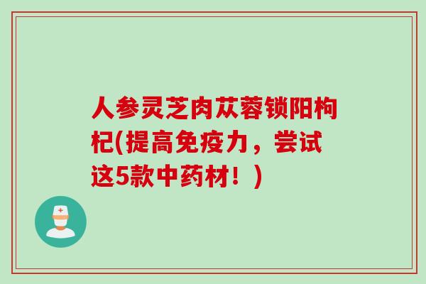 人参灵芝肉苁蓉锁阳枸杞(提高免疫力，尝试这5款中药材！)