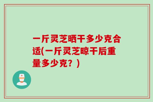 一斤灵芝晒干多少克合适(一斤灵芝晾干后重量多少克？)