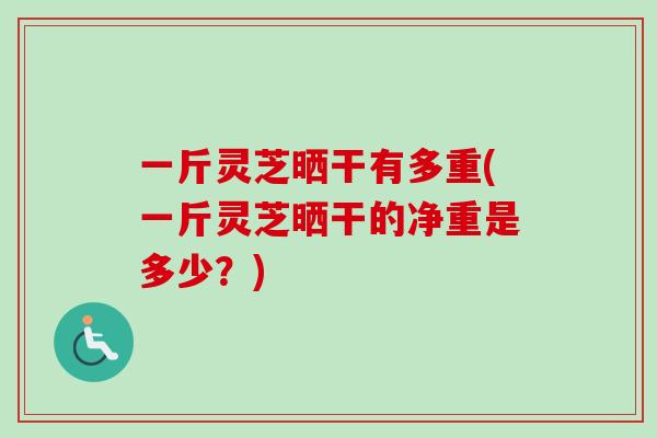 一斤灵芝晒干有多重(一斤灵芝晒干的净重是多少？)