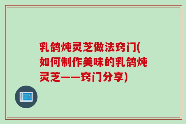 乳鸽炖灵芝做法窍门(如何制作美味的乳鸽炖灵芝——窍门分享)