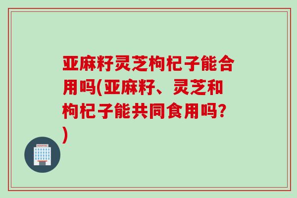亚麻籽灵芝枸杞子能合用吗(亚麻籽、灵芝和枸杞子能共同食用吗？)