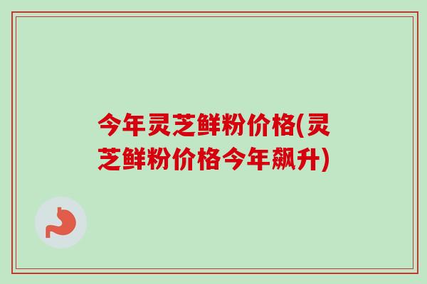 今年灵芝鲜粉价格(灵芝鲜粉价格今年飙升)