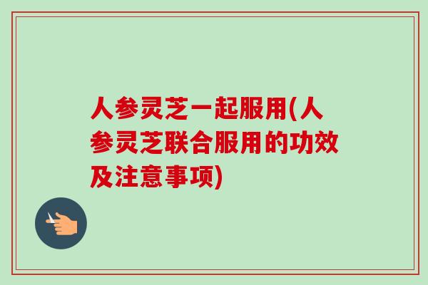 人参灵芝一起服用(人参灵芝联合服用的功效及注意事项)