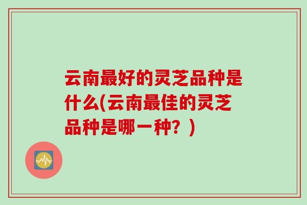 云南最好的灵芝品种是什么(云南最佳的灵芝品种是哪一种？)