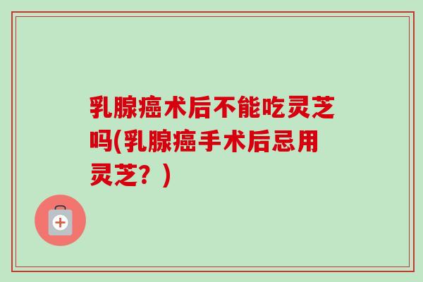 乳腺癌术后不能吃灵芝吗(乳腺癌手术后忌用灵芝？)