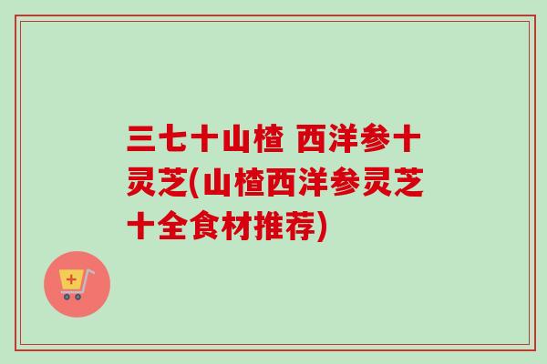 三七十山楂 西洋参十灵芝(山楂西洋参灵芝十全食材推荐)