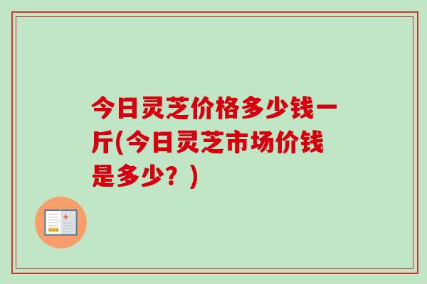 今日灵芝价格多少钱一斤(今日灵芝市场价钱是多少？)