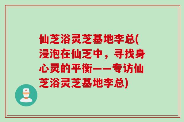 仙芝浴灵芝基地李总(浸泡在仙芝中，寻找身心灵的平衡——专访仙芝浴灵芝基地李总)