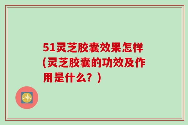 51灵芝胶囊效果怎样(灵芝胶囊的功效及作用是什么？)