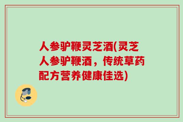 人参驴鞭灵芝酒(灵芝人参驴鞭酒，传统草药配方营养健康佳选)
