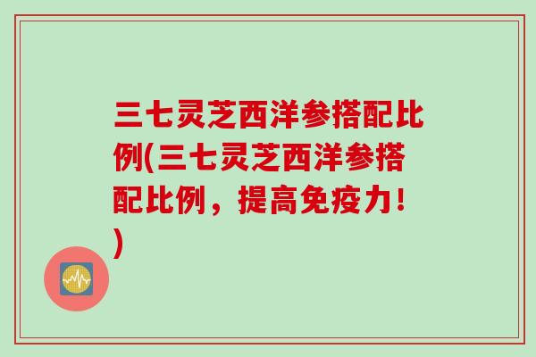 三七灵芝西洋参搭配比例(三七灵芝西洋参搭配比例，提高免疫力！)