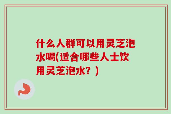 什么人群可以用灵芝泡水喝(适合哪些人士饮用灵芝泡水？)
