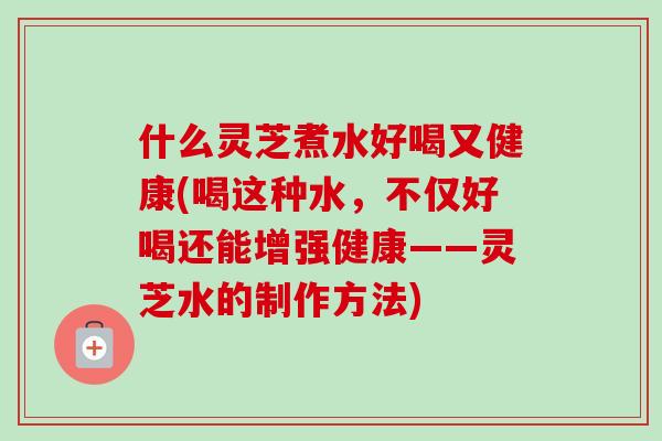 什么灵芝煮水好喝又健康(喝这种水，不仅好喝还能增强健康——灵芝水的制作方法)