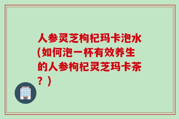 人参灵芝枸杞玛卡泡水(如何泡一杯有效养生的人参枸杞灵芝玛卡茶？)