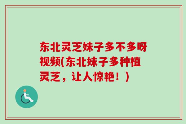 东北灵芝妹子多不多呀视频(东北妹子多种植灵芝,让人惊艳!)