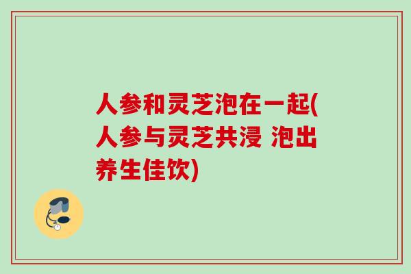 人参和灵芝泡在一起(人参与灵芝共浸 泡出养生佳饮)