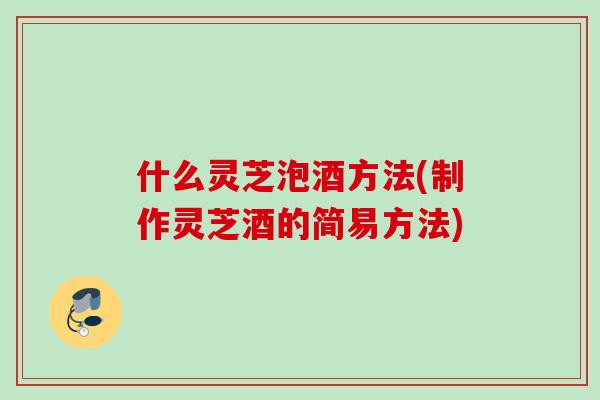 什么灵芝泡酒方法(制作灵芝酒的简易方法)
