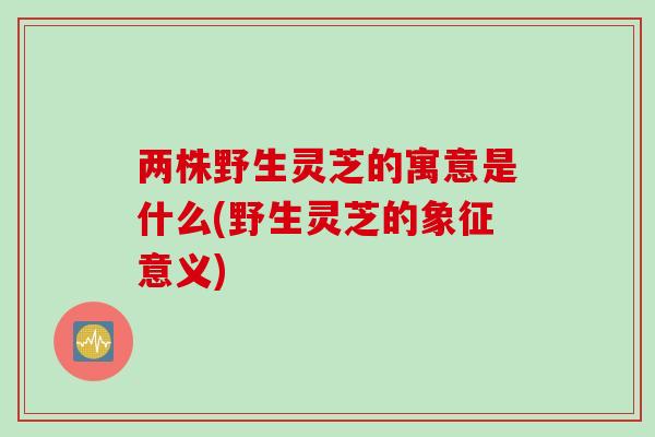 两株野生灵芝的寓意是什么(野生灵芝的象征意义)