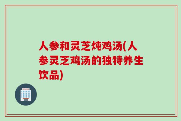 人参和灵芝炖鸡汤(人参灵芝鸡汤的独特养生饮品)