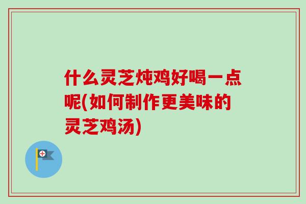 什么灵芝炖鸡好喝一点呢(如何制作更美味的灵芝鸡汤)