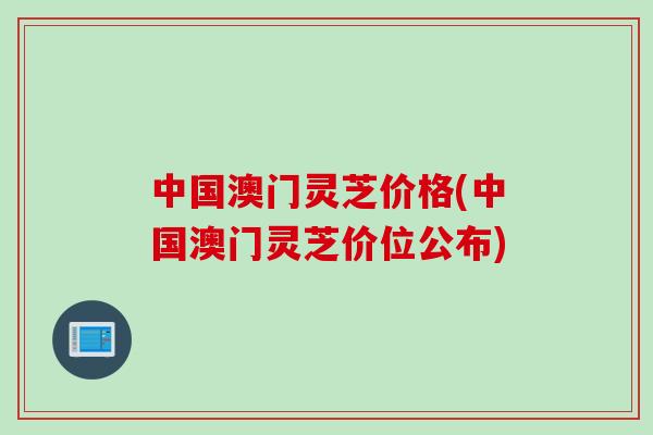 中国澳门灵芝价格(中国澳门灵芝价位公布)