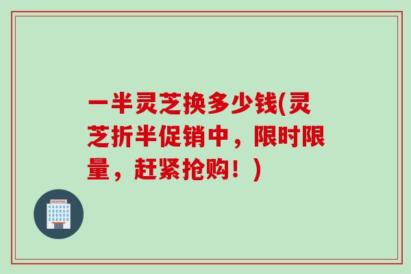 一半灵芝换多少钱(灵芝折半促销中，限时限量，赶紧抢购！)