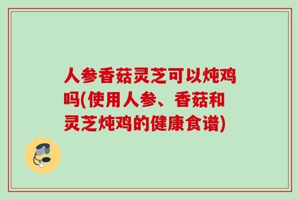 人参香菇灵芝可以炖鸡吗(使用人参、香菇和灵芝炖鸡的健康食谱)