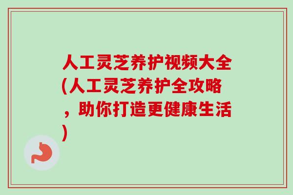 人工灵芝养护视频大全(人工灵芝养护全攻略，助你打造更健康生活)