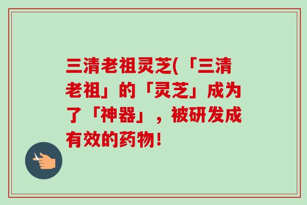 三清老祖灵芝(「三清老祖」的「灵芝」成为了「神器」，被研发成有效的药物！