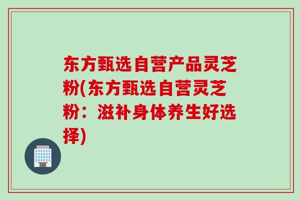 东方甄选自营产品灵芝粉(东方甄选自营灵芝粉：滋补身体养生好选择)